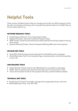 November 2021
107
Helpful Tools
There are tons of helpful tools to help you manage and monitor your SEO campaign, but for
the sake of simplicity and brevity, we’ve narrowed the selection down to a handful that we
find are really useful for us.
KEYWORD RESEARCH TOOLS
•	 Google Keyword Planner. Find unique keyword ideas.
•	 	 Keyword Generator. Generate hundreds of keyword ideas.
•	 	 SERP Checker. Check the estimated search traffic potential for the topic based on the top
three results.
•	 	 Keyword Difficulty Checker. Check the Keyword Difficulty (KD) score of the keyword.
ON-PAGE SEO TOOLS
•	 Yoast SEO. Add title tags and meta descriptions to WordPress posts and pages.
•	 	 Ahrefs Webmaster Tools. Find missing title tags, meta descriptions, and alt text anywhere
on your site.
LINK BUILDING TOOLS
•	 Ahrefs’ Backlink Checker. See the top 100 backlinks to any website or web page.
•	 	 HARO. Get link opportunities daily. (It’s technically more of a service than a tool)
•	 	 Gmail. Send outreach emails to link prospects. No fancy outreach software needed.
TECHNICAL SEO TOOLS
•	 Google Search Console. Find index coverage errors, page speed issues, and more.
•	 Ahrefs Webmaster Tools. Find 100+ SEO
 