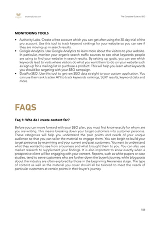 endemajfunds.com The Complete Guide to SEO
108
MONITORING TOOLS
•	 Authority Labs. Create a free account which you can get after using the 30 day trial of the
pro account. Use this tool to track keyword rankings for your website so you can see if
they are moving up in search results.
•	 Google Analytics. Use Google Analytics to learn more about the visitors to your website.
In particular, monitor your organic search traffic sources to see what keywords people
are using to find your website in search results. By setting up goals, you can see which
keywords lead to visits where visitors do what you want them to do on your website such
as sign up for a mailing list or purchase a product. This will help you learn what keywords
you should be targeting with your SEO campaign.
•	 DataForSEO. Use this tool to get raw SEO data straight to your custom application. You
can use their rank tracker API to track keywords rankings, SERP results, keyword data and
more.
FAQS
Faq 1: Who do I create content for?
Before you can move forward with your SEO plan, you must first know exactly for whom are
you are writing. This means breaking down your target customers into customer personas.
These categories will help you understand the pain points and needs of your unique
audience so that you can tailor the material to engage them. You can begin to build your
target personas by examining and your current and past customers. You want to understand
what they wanted to see from a business and what brought them to you. You can also use
market research to supplement your findings. It is also important to know exactly when a
prospective client will be engaging with your content. Reports, such as white papers or case
studies, tend to serve customers who are further down the buyer’s journey, while blog posts
about the industry are often explored by those in the beginning Awareness stage. The type
of content as well as the material you cover should all be tailored to meet the needs of
particular customers at certain points in their buyer’s journey.
 