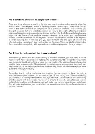 November 2021
109
Faq 2: What kind of content do people want to read?
Once you know who you are writing for, the next part is understanding exactly what they
want to read. This is keyword research. By doing keyword research you can examine factors,
such as the traffic and level of competition for a particular keyword. This can help you
pinpoint concepts that your targeted personas are likely to be searching for, improving your
chances of attracting a strong audience. Using a platform like BrightEdge will also allow you
to go one step further. Once you have selected a keyword to be tested, you can also check
the top 10 domains ranked for the keyword. This will not only help you see if the keyword
is worth pursuing, but it will also give you added insight into the types of content and
information that have already been well-ranked for this topic. This is a shot of the BrightEdge
Recommendations capability which provides actionable on-page and off-page insights.
Faq 3: How do I write content that is easy to digest?
Armed with your topic and the understanding of the ideal audience, you now need to create
fresh content. As you develop your material, the customer should be the center focus. Make
sure the content adds something of value for your readers. Use your professional expertise
to offer them unique insight. This value will not only improve engagement, but it will also
help to cast you as the helpful professional to whom they should return when they have more
questions about your industry.
Remember that in online marketing, this is often the opportunity to begin to build a
relationship with your prospect, so you want to get off to a strong start. When considering
your content, it is also important to think about your format. Customers have ever-decreasing
attention spans with the average now down to around 8 seconds. Using features such as
bullets, lists, headings and short paragraphs all make your content easier to scan and digest.
This will help people retain your material and better understand the depth of the information
you can provide.
 
