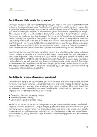 endemajfunds.com The Complete Guide to SEO
110
Faq 4: How can I help people find my content?
Once you have your high-value content prepared, you need to find a way to get that content
in front of the targeted customers. People do not magically find quality content, you need to
engage in a few best practices to improve the visibility of your material. To begin, make sure
you have included your keyword 5-10 times throughout the content, depending on length.
This includes the H1, at least one H2 and naturally a few times in the body of your content.
Remember as you begin this step, however, that keyword stuffing is frowned upon both by
readers and by the algorithms. Google has taken great care to downgrade the sites that
use stuffing techniques to try and make their thin content seem relevant despite its lack of
depth. Instead, your focus should be to naturally incorporate your targeted keyword in your
material. Remember that this includes semantically related keywords. Google continues to
push towards semantic search with their updates such as Hummingbird and RankBrain.
In other words, they work to understand the context and intent behind a query. Including
related keywords naturally in your material will help to further establish your relevance to
the search algorithm. Keep in mind that your efforts to get your content in front of the
right people at the right time also includes distribution. Your plan should include your social
media platforms as well as email lists (learn more about social media metrics). Delivering
your content to the people who are the most likely to appreciate it can help boost your traffic
and engagement rates, both of which are considered by search engines when determining
the position of the article on the SERPs.
Faq 5: How to I create a pleasant user experience?
Once you get people on your website, you want to make the entire experience pleasant
for them. This means features, such as fast load times and using images. Customers quickly
grow impatient and annoyed when a website takes too long to load. One study found that
an increase of just 1 second in load time can decrease conversions by 7 percent. You can
improve your load times by taking steps, such as:
•	 Only using the most necessary plugins
•	 Enabling browser caching
•	 Optimize images that are too heavy
While it is important to use appropriately-sized images, the visuals themselves can also help
improve the user experience. Unique images, particularly those that directly involve your
company, such as personnel or your products and services, tend to be great. Most people
are very visual, and adding images helps you tap into that power to make your material seem
more interesting. Using these two steps will help to increase engagement and will decrease
bounce rates.
 