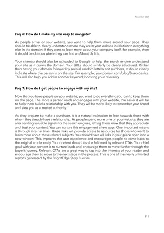 November 2021
111
Faq 6: How do I make my site easy to navigate?
As people arrive on your website, you want to help them move around your page. They
should be able to clearly understand where they are in your website in relation to everything
else in the domain. If they want to learn more about your company itself, for example, then
it should be obvious where they can find an About Us link.
Your sitemap should also be uploaded to Google to help the search engine understand
your site as it crawls the domain. Your URLs should similarly be clearly structured. Rather
than having your domain followed by several random letters and numbers, it should clearly
indicate where the person is on the site. For example, yourdomain.com/blog/8-seo-basics.
This will also help you add in another keyword, boosting your relevancy.
Faq 7: How do I get people to engage with my site?
Now that you have people on your website, you want to do everything you can to keep them
on the page. The more a person reads and engages with your website, the easier it will be
to help them build a relationship with you. They will be more likely to remember your brand
and view you as a trusted authority.
As they prepare to make a purchase, it is a natural inclination to lean towards those with
whom they already have a relationship. As people spend more time on your website, they are
also sending valuable signals to the search engines, letting them know that they appreciate
and trust your content. You can nurture this engagement a few ways. One important means
is through internal links. These links will provide access to resources for those who want to
learn more about these related subjects. You should have all links in your piece open into a
new window. This improves the user experience and encourages people to come back to
the original article easily. Your content should also be followed by relevant CTAs. Your chief
goal with your content is to nurture leads and encourage them to move further through the
buyer’s journey. Relevant CTAs are a great way to tap into the interests of your reader and
encourage them to move to the next stage in the process. This is one of the nearly unlimited
reports generated by the BrightEdge Story Builder.
 