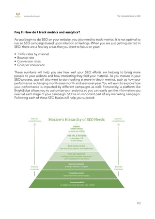 endemajfunds.com The Complete Guide to SEO
112
Faq 8: How do I track metrics and analytics?
As you begin to do SEO on your website, you also need to track metrics. It is not optimal to
run an SEO campaign based upon intuition or feelings. When you are just getting started in
SEO, there are a few key areas that you want to focus on your:
•	 Traffic rates by channel
•	 Bounce rate
•	 Conversion rates
•	 Cost per conversion
These numbers will help you see how well your SEO efforts are helping to bring more
people to your website and how interesting they find your material. As you mature in your
SEO process, you will also want to start looking at more in-depth metrics, such as how your
performance is changing month-over-month and year-over-year. You will want to explore how
your performance is impacted by different campaigns as well. Fortunately, a platform like
BrightEdge allows you to customize your analytics so you can easily get the information you
need at each stage of your campaign. SEO is an important part of any marketing campagin.
Following each of these SEO basics will help you succeed:
 