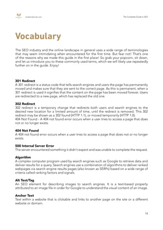 endemajfunds.com The Complete Guide to SEO
14
The SEO industry and the online landscape in general uses a wide range of terminologies
that may seem intimidating when encountered for the first time. But fear not! That’s one
of the reasons why we made this guide in the first place! So grab your popcorn, sit down,
and let us introduce you to these commonly used terms, which we will likely use repeatedly
further on in the guide. Enjoy!
Vocabulary
301 Redirect
A 301 redirect is a status code that tells search engines and users the page has permanently
moved and makes sure that they are sent to the correct page. As this is permanent, when a
301 redirect is used it signifies that the content on the page has been moved forever. Users
are redirected to a new page, which has replaced the old one.
302 Redirect
302 redirect is a temporary change that redirects both users and search engines to the
desired new location for a limited amount of time, until the redirect is removed. This 302
redirect may be shown as a 302 found (HTTP 1.1), or moved temporarily (HTTP 1.0).
404 Not Found - A 404 not found error occurs when a user tries to access a page that does
not or no longer exists.
404 Not Found
A 404 not found error occurs when a user tries to access a page that does not or no longer
exists.
500 Internal Server Error
The server encountered something it didn't expect and was unable to complete the request.
Algorithm
A complex computer program used by search engines such as Google to retrieve data and
deliver results for a query. Search engines use a combination of algorithms to deliver ranked
webpages via search engine results pages (also known as SERPs) based on a wide range of
criteria called ranking factors and signals.
Alt Text/Tag
An SEO element for describing images to search engines. It is a text-based property
attributed to an image file in order for Google to understand the visual content of an image.
Anchor Text
Text within a website that is clickable and links to another page on the site or a different
website or domain.
 