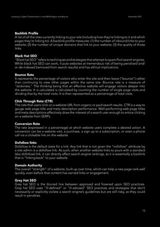 15
Investing in Digital Transformation in the MENA Region and Beyond November 2021
Backlink Profile
A list of all the sites currently linking to your site (including how they’re linking to it and which
pages they’re linking to). A backlink profile measures: (1) the number of inbound links to your
website; (2) the number of unique domains that link to your website; (3) the quality of those
links.
Black Hat SEO
"Black hat SEO" refersto techniquesandstrategiesthat attempt tospam/foolsearch engines.
While black hat SEO can work, it puts websites at tremendous risk of being penalized and/
or de-indexed (removed from search results) and has ethical implications.
Bounce Rate
It represents the percentage of visitors who enter the site and then leave ("bounce") rather
than continuing to view other pages within the same site. Bounce rate is a measure of
"stickiness." The thinking being that an effective website will engage visitors deeper into
the website. It is calculated is calculated by counting the number of single page visits and
dividing that by the total visits. It is then represented as a percentage of total visits.
Click Through Rate (CTR)
The rate that users click on a website URL from organic or paid search results. CTR is a way to
gauge web page title and meta description performance. Well-performing web page titles
and meta descriptions effectively draw the interest of a search user enough to entice clicking
on a website from SERPs.
Conversion Rate
The rate (expressed in a percentage) at which website users complete a desired action. A
conversion can be a website visit, a purchase, a sign up to a subscription, or even a phone
call via a clickable link on the website.
Dofollow links
Dofollow is the default state for a link. Any link that is not given the “nofollow” attribute by
a site admin is a dofollow link. As such, when another website links to yours with a standard
(aka dofollow) link, it can directly affect search engine rankings, as it is essentially a backlink
that is “linking back” to your website.
Domain Authority
The overall “strength” of a website, built up over time, which can help a new page rank well
quickly, even before that content has earned links or engagement.
Grey Hat SEO
Grey hat SEO is the blurred line between approved and frowned upon SEO practices.
Grey hat SEO uses “ill-defined” or “ill-advised” SEO practices and strategies that don’t
necessarily or explicitly violate a search engine’s guidelines but are still risky, as they could
result in penalties.
 