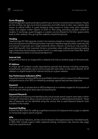 16
16
endemajfunds.com The Complete Guide to SEO
Guest Blogging
Guest blogging (or guest posting) is publishing an article on someone else’s website. People
do this so they can get more brand awareness and traffic back to their own website (also
known as referral traffic). In guest blogging, blog owners or hosts invite other reputable
writers and subject matter experts to write on their blog, providing valuable content to
readers. In exchange, guest bloggers or posters can be allowed to link their guest article
back to their website, thus giving their website a backlinking boost.
Heading
Heading tags (H1-H6) separate content into sections, based on importance, with H1 being
the most important and H6 being the least important. Headline tags should be used naturally
and should incorporate your target keywords where relevant, as doing so may provide a
small SEO benefit. One important thing to remember when crafting and placing heading
tags is that there should always only be one H1 in a web page, and at most, three H2s. As for
H3s and beyond, there is not recommended limit.
Internal Link
A hyperlink of text or an image within a website that links to another page on the same site.
IP Address
A unique set of numbers usually separated by periods that devices including computers,
smartphones, and tablets use to communicate with each other on the same network. An IP
address is a digital footprint for internet activity on a given network.
Key Performance Indicators (KPIs)
Key performance indicators (KPIs) are quantifiable metrics used to measure the effectiveness
and performance of an SEO or marketing campaign against key business objectives.
Keyword
The word, words, or phrase that an SEO professional or marketer targets for the purpose of
matching and ranking for what users are searching for.
Keyword Research
The process of analyzing and identifying the actual words search engine users type in when
looking for information about a brand, product or service is called keyword research. These
sets of keywords can be identified using the various free or paid keyword research tools
available in the market.
Keyword Stuffing
A black hat SEO tactic for adding a significant amount of a keyword onto a page or website
to manipulate organic search engines.
KPIs
Key performance indicators, are the critical indicators of progress toward an intended results.
In SEO, KPIs include organic traffic, keyword ranking, conversion rate, bounce rate, page
load time, backlinks built.
 