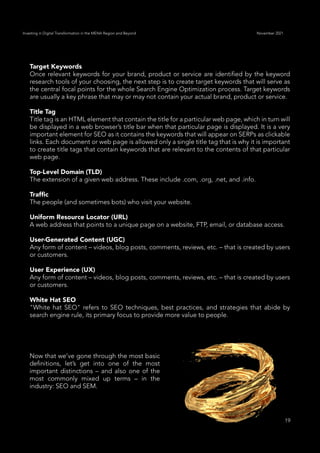 19
Investing in Digital Transformation in the MENA Region and Beyond November 2021
Target Keywords
Once relevant keywords for your brand, product or service are identified by the keyword
research tools of your choosing, the next step is to create target keywords that will serve as
the central focal points for the whole Search Engine Optimization process. Target keywords
are usually a key phrase that may or may not contain your actual brand, product or service.
Title Tag
Title tag is an HTML element that contain the title for a particular web page, which in turn will
be displayed in a web browser’s title bar when that particular page is displayed. It is a very
important element for SEO as it contains the keywords that will appear on SERPs as clickable
links. Each document or web page is allowed only a single title tag that is why it is important
to create title tags that contain keywords that are relevant to the contents of that particular
web page.
Top-Level Domain (TLD)
The extension of a given web address. These include .com, .org, .net, and .info.
Traffic
The people (and sometimes bots) who visit your website.
Uniform Resource Locator (URL)
A web address that points to a unique page on a website, FTP, email, or database access.
User-Generated Content (UGC)
Any form of content – videos, blog posts, comments, reviews, etc. – that is created by users
or customers.
User Experience (UX)
Any form of content – videos, blog posts, comments, reviews, etc. – that is created by users
or customers.
White Hat SEO
"White hat SEO" refers to SEO techniques, best practices, and strategies that abide by
search engine rule, its primary focus to provide more value to people.
Now that we’ve gone through the most basic
definitions, let’s get into one of the most
important distinctions – and also one of the
most commonly mixed up terms – in the
industry: SEO and SEM.
 