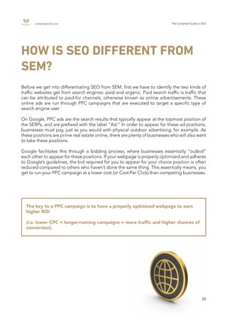 endemajfunds.com The Complete Guide to SEO
20
HOW IS SEO DIFFERENT FROM
SEM?
Before we get into differentiating SEO from SEM, first we have to identify the two kinds of
traffic websites get from search engines: paid and organic. Paid search traffic is traffic that
can be attributed to paid-for channels, otherwise known as online advertisements. These
online ads are run through PPC campaigns that are executed to target a specific type of
search engine user.
On Google, PPC ads are the search results that typically appear at the topmost position of
the SERPs, and are prefixed with the label “Ad.” In order to appear for these ad positions,
businesses must pay, just as you would with physical outdoor advertising, for example. As
these positions are prime real estate online, there are plenty of businesses who will also want
to take these positions.
Google facilitates this through a bidding process, where businesses essentially “outbid”
each other to appear for these positions. If your webpage is properly optimized and adheres
to Google’s guidelines, the bid required for you to appear for your choice position is often
reduced compared to others who haven’t done the same thing. This essentially means, you
get to run your PPC campaign at a lower cost (or Cost Per Click) than competing businesses.
The key to a PPC campaign is to have a properly optimized webpage to earn
higher ROI
(i.e. lower CPC + longer-running campaigns = more traffic and higher chances of
conversion).
 