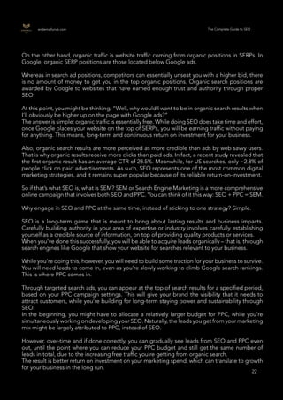 22
22
endemajfunds.com The Complete Guide to SEO
On the other hand, organic traffic is website traffic coming from organic positions in SERPs. In
Google, organic SERP positions are those located below Google ads.
Whereas in search ad positions, competitors can essentially unseat you with a higher bid, there
is no amount of money to get you in the top organic positions. Organic search positions are
awarded by Google to websites that have earned enough trust and authority through proper
SEO.
At this point, you might be thinking, “Well, why would I want to be in organic search results when
I’ll obviously be higher up on the page with Google ads?”
The answer is simple: organic traffic is essentially free. While doing SEO does take time and effort,
once Google places your website on the top of SERPs, you will be earning traffic without paying
for anything. This means, long-term and continuous return on investment for your business.
Also, organic search results are more perceived as more credible than ads by web savvy users.
That is why organic results receive more clicks than paid ads. In fact, a recent study revealed that
the first organic result has an average CTR of 28.5%. Meanwhile, for US searches, only ~2.8% of
people click on paid advertisements. As such, SEO represents one of the most common digital
marketing strategies, and it remains super popular because of its reliable return-on-investment.
So if that’s what SEO is, what is SEM? SEM or Search Engine Marketing is a more comprehensive
online campaign that involves both SEO and PPC. You can think of it this way: SEO + PPC = SEM.
Why engage in SEO and PPC at the same time, instead of sticking to one strategy? Simple.
SEO is a long-term game that is meant to bring about lasting results and business impacts.
Carefully building authority in your area of expertise or industry involves carefully establishing
yourself as a credible source of information, on top of providing quality products or services.
When you’ve done this successfully, you will be able to acquire leads organically – that is, through
search engines like Google that show your website for searches relevant to your business.
While you’re doing this, however, you will need to build some traction for your business to survive.
You will need leads to come in, even as you’re slowly working to climb Google search rankings.
This is where PPC comes in.
Through targeted search ads, you can appear at the top of search results for a specified period,
based on your PPC campaign settings. This will give your brand the visibility that it needs to
attract customers, while you’re building for long-term staying power and sustainability through
SEO.
In the beginning, you might have to allocate a relatively larger budget for PPC, while you’re
simultaneously working on developing your SEO. Naturally, the leads you get from your marketing
mix might be largely attributed to PPC, instead of SEO.
However, over-time and if done correctly, you can gradually see leads from SEO and PPC even
out, until the point where you can reduce your PPC budget and still get the same number of
leads in total, due to the increasing free traffic you’re getting from organic search.
The result is better return on investment on your marketing spend, which can translate to growth
for your business in the long run.
 