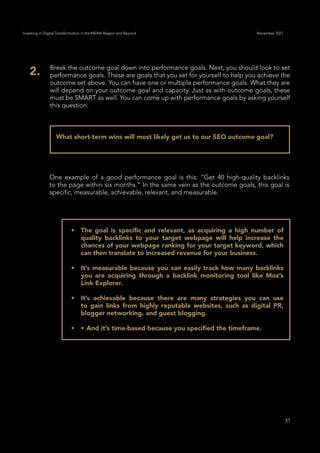 31
Investing in Digital Transformation in the MENA Region and Beyond November 2021
What short-term wins will most likely get us to our SEO outcome goal?
Break the outcome goal down into performance goals. Next, you should look to set
performance goals. These are goals that you set for yourself to help you achieve the
outcome set above. You can have one or multiple performance goals. What they are
will depend on your outcome goal and capacity. Just as with outcome goals, these
must be SMART as well. You can come up with performance goals by asking yourself
this question:
2.
One example of a good performance goal is this: “Get 40 high-quality backlinks
to the page within six months.” In the same vein as the outcome goals, this goal is
specific, measurable, achievable, relevant, and measurable.
•	 The goal is specific and relevant, as acquiring a high number of
quality backlinks to your target webpage will help increase the
chances of your webpage ranking for your target keyword, which
can then translate to increased revenue for your business.
•	 It’s measurable because you can easily track how many backlinks
you are acquiring through a backlink monitoring tool like Moz’s
Link Explorer.
•	 It’s achievable because there are many strategies you can use
to gain links from highly reputable websites, such as digital PR,
blogger networking, and guest blogging.
•	 •	And it’s time-based because you specified the timeframe.
 