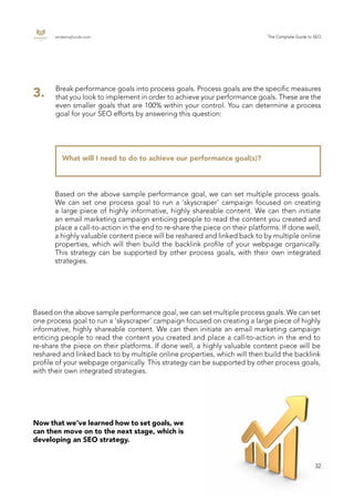 endemajfunds.com The Complete Guide to SEO
32
What will I need to do to achieve our performance goal(s)?
Break performance goals into process goals. Process goals are the specific measures
that you look to implement in order to achieve your performance goals. These are the
even smaller goals that are 100% within your control. You can determine a process
goal for your SEO efforts by answering this question:
3.
Based on the above sample performance goal, we can set multiple process goals.
We can set one process goal to run a ‘skyscraper’ campaign focused on creating
a large piece of highly informative, highly shareable content. We can then initiate
an email marketing campaign enticing people to read the content you created and
place a call-to-action in the end to re-share the piece on their platforms. If done well,
a highly valuable content piece will be reshared and linked back to by multiple online
properties, which will then build the backlink profile of your webpage organically.
This strategy can be supported by other process goals, with their own integrated
strategies.
Based on the above sample performance goal, we can set multiple process goals. We can set
one process goal to run a ‘skyscraper’ campaign focused on creating a large piece of highly
informative, highly shareable content. We can then initiate an email marketing campaign
enticing people to read the content you created and place a call-to-action in the end to
re-share the piece on their platforms. If done well, a highly valuable content piece will be
reshared and linked back to by multiple online properties, which will then build the backlink
profile of your webpage organically. This strategy can be supported by other process goals,
with their own integrated strategies.
Now that we’ve learned how to set goals, we
can then move on to the next stage, which is
developing an SEO strategy.
 