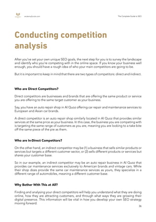 endemajfunds.com The Complete Guide to SEO
36
Conducting competition
analysis
After you’ve set your own unique SEO goals, the next step for you is to survey the landscape
and identify who you’re competing with in the online space. If you know your business well
enough, you should have a rough idea of who your main competitors are going to be.
But it is important to keep in mind that there are two types of competitors: direct and indirect.
Who are Direct Competitors?
Direct competitors are businesses and brands that are offering the same product or service
you are offering to the same target customer as your business.
Say, you have an auto repair shop in Al Quoz offering car repair and maintenance services to
European and Asian car brands.
A direct competitor is an auto repair shop similarly located in Al Quoz that provides similar
services at the same price as your business. In this case, the business you are competing with
is targeting the same range of customers as you are, meaning you are looking to a take bite
off the same piece of the pie as them.
Who are In-Direct Competitors?
On the other hand, an indirect competitor may be (1) a business that sells similar products or
services but targets a different customer sector, or (2) sells different products or services but
shares your customer base.
So in our example, an indirect competitor may be an auto repair business in Al Quoz that
provides car maintenance services exclusively to American brands and vintage cars. While
their shop does provide the same car maintenance services as yours, they specialize in a
different range of automobiles, meaning a different customer base.
Why Bother With This at All?
Finding and analysing your direct competitors will help you understand what they are doing
online, how they are attracting customers, and through what ways they are growing their
digital presence. This information will be vital in how you develop your own SEO strategy
moving forward.
 