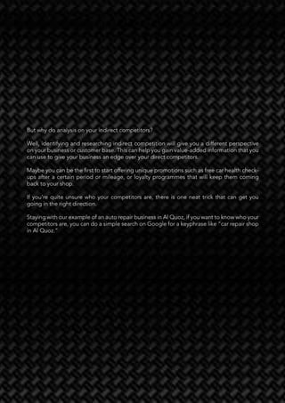 37
Investing in Digital Transformation in the MENA Region and Beyond November 2021
But why do analysis on your indirect competitors?
Well, identifying and researching indirect competition will give you a different perspective
on your business or customer base. This can help you gain value-added information that you
can use to give your business an edge over your direct competitors.
Maybe you can be the first to start offering unique promotions such as free car health check-
ups after a certain period or mileage, or loyalty programmes that will keep them coming
back to your shop.
If you’re quite unsure who your competitors are, there is one neat trick that can get you
going in the right direction.
Staying with our example of an auto repair business in Al Quoz, if you want to know who your
competitors are, you can do a simple search on Google for a keyphrase like “car repair shop
in Al Quoz.”
But why do analysis on your indirect competitors?
Well, identifying and researching indirect competition will give you a different perspective
on your business or customer base. This can help you gain value-added information that you
can use to give your business an edge over your direct competitors.
Maybe you can be the first to start offering unique promotions such as free car health check-
ups after a certain period or mileage, or loyalty programmes that will keep them coming
back to your shop.
If you’re quite unsure who your competitors are, there is one neat trick that can get you
going in the right direction.
Staying with our example of an auto repair business in Al Quoz, if you want to know who your
competitors are, you can do a simple search on Google for a keyphrase like “car repair shop
in Al Quoz.”
 