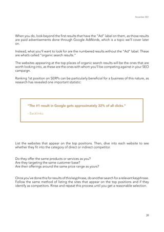 November 2021
39
When you do, look beyond the first results that have the “Ad” label on them, as those results
are paid advertisements done through Google AdWords, which is a topic we’ll cover later
on.
Instead, what you’ll want to look for are the numbered results without the “Ad” label. These
are what’s called “organic search results.”
The websites appearing at the top places of organic search results will be the ones that are
worth looking into, as these are the ones with whom you’ll be competing against in your SEO
campaign.
Ranking 1st position on SERPs can be particularly beneficial for a business of this nature, as
research has revealed one important statistic:
“The #1 result in Google gets approximately 32% of all clicks.”
- Backlinko
List the websites that appear on the top positions. Then, dive into each website to see
whether they fit into the category of direct or indirect competitor.
Do they offer the same products or services as you?
Are they targeting the same customer base?
Are their offerings around the same price range as yours?
Once you’ve done this for results of this keyphrase, do another search for a relevant keyphrase.
Follow the same method of listing the sites that appear on the top positions and if they
identify as competitors. Rinse and repeat this process until you get a reasonable selection.
 