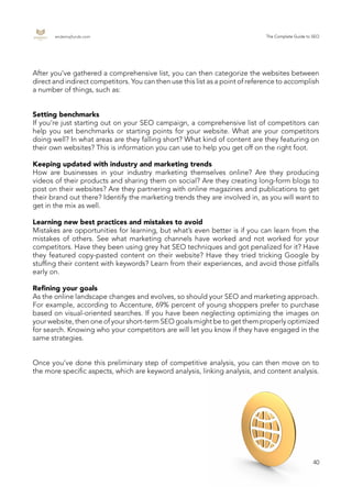 endemajfunds.com The Complete Guide to SEO
40
After you’ve gathered a comprehensive list, you can then categorize the websites between
direct and indirect competitors. You can then use this list as a point of reference to accomplish
a number of things, such as:
Setting benchmarks
If you’re just starting out on your SEO campaign, a comprehensive list of competitors can
help you set benchmarks or starting points for your website. What are your competitors
doing well? In what areas are they falling short? What kind of content are they featuring on
their own websites? This is information you can use to help you get off on the right foot.
Keeping updated with industry and marketing trends
How are businesses in your industry marketing themselves online? Are they producing
videos of their products and sharing them on social? Are they creating long-form blogs to
post on their websites? Are they partnering with online magazines and publications to get
their brand out there? Identify the marketing trends they are involved in, as you will want to
get in the mix as well.
Learning new best practices and mistakes to avoid
Mistakes are opportunities for learning, but what’s even better is if you can learn from the
mistakes of others. See what marketing channels have worked and not worked for your
competitors. Have they been using grey hat SEO techniques and got penalized for it? Have
they featured copy-pasted content on their website? Have they tried tricking Google by
stuffing their content with keywords? Learn from their experiences, and avoid those pitfalls
early on.
Refining your goals
As the online landscape changes and evolves, so should your SEO and marketing approach.
For example, according to Accenture, 69% percent of young shoppers prefer to purchase
based on visual-oriented searches. If you have been neglecting optimizing the images on
your website, then one of your short-term SEO goals might be to get them properly optimized
for search. Knowing who your competitors are will let you know if they have engaged in the
same strategies.
Once you’ve done this preliminary step of competitive analysis, you can then move on to
the more specific aspects, which are keyword analysis, linking analysis, and content analysis.
 