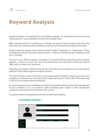 endemajfunds.com The Complete Guide to SEO
42
Keyword Analysis
Keyword analysis is fundamental to every SEO campaign. To understand why, first we must
understand (in a very simplified manner) how Google works.
When people search for something on Google, the search engine analyzes the words that
they used, and retrieves what it believes to be the most relevant web pages to the topic.
These words that people use to search are what’s called “keywords” or “keyphrases.” These
are basically what you should be optimizing for – what you should want your website to rank
for on Google.
Your aim in your SEO campaign is to appear for searches that are relevant to your business,
product, or service. So you can reach the people who are interested in what you have to
offer, and turn them into customers.
Naturally, the question follows: How do you know which ones are best for your business or
website? That’s where keyword analysis comes in.
The first thing you need to do when conducting keyword analysis is figuring out who your
prospective customers are and what they’re likely searching for online. One of the best ways
to do this is to create customer personas.
A customer persona is an archetype or model that represents the key traits of a large segment
of your audience. It is a tool used to help businesses gain insight on their prospective
customers, particularly how they think, feel, and act.
A customer persona template would look something like below:
 