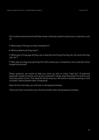 43
Investing in Digital Transformation in the MENA Region and Beyond November 2021
Your customer personas should help answer a few key questions about your customers, such
as:
•	 What types of things are they interested in?
•	 What problems do they have?
•	 What type of language do they use to describe the things that they do, the tools that they
use, etc.?
•	 Who else are they buying things from (this means your competitors, but could also mean
tangential sources)?
These questions are meant to help you come up with an initial “seed list” of potential
keywords, based on factors such as your customers’ needs, what they search for online, and
how they search online. This seed list will be what you will build on towards creating a more
concrete, metrics-based roster of keywords.
Now, for this next step, you will have to do keyword analysis.
There are three core factors you should consider when doing keyword analysis:
 