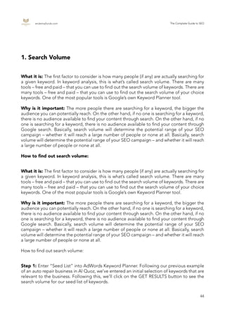 endemajfunds.com The Complete Guide to SEO
44
1. Search Volume
What it is: The first factor to consider is how many people (if any) are actually searching for
a given keyword. In keyword analysis, this is what’s called search volume. There are many
tools – free and paid – that you can use to find out the search volume of keywords. There are
many tools – free and paid – that you can use to find out the search volume of your choice
keywords. One of the most popular tools is Google’s own Keyword Planner tool.
Why is it important: The more people there are searching for a keyword, the bigger the
audience you can potentially reach. On the other hand, if no one is searching for a keyword,
there is no audience available to find your content through search. On the other hand, if no
one is searching for a keyword, there is no audience available to find your content through
Google search. Basically, search volume will determine the potential range of your SEO
campaign – whether it will reach a large number of people or none at all. Basically, search
volume will determine the potential range of your SEO campaign – and whether it will reach
a large number of people or none at all.
How to find out search volume:
What it is: The first factor to consider is how many people (if any) are actually searching for
a given keyword. In keyword analysis, this is what’s called search volume. There are many
tools – free and paid – that you can use to find out the search volume of keywords. There are
many tools – free and paid – that you can use to find out the search volume of your choice
keywords. One of the most popular tools is Google’s own Keyword Planner tool.
Why is it important: The more people there are searching for a keyword, the bigger the
audience you can potentially reach. On the other hand, if no one is searching for a keyword,
there is no audience available to find your content through search. On the other hand, if no
one is searching for a keyword, there is no audience available to find your content through
Google search. Basically, search volume will determine the potential range of your SEO
campaign – whether it will reach a large number of people or none at all. Basically, search
volume will determine the potential range of your SEO campaign – and whether it will reach
a large number of people or none at all.
How to find out search volume:
Step 1: Enter “Seed List” into AdWords Keyword Planner. Following our previous example
of an auto repair business in Al Quoz, we’ve entered an initial selection of keywords that are
relevant to the business. Following this, we’ll click on the GET RESULTS button to see the
search volume for our seed list of keywords.
 