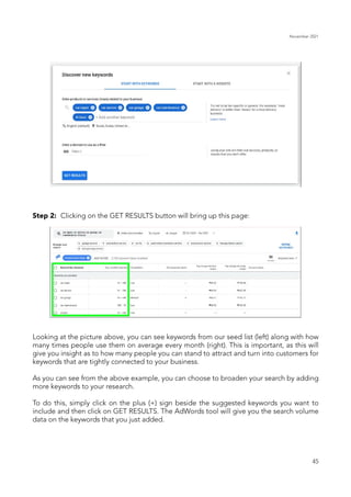 November 2021
45
Step 2: Clicking on the GET RESULTS button will bring up this page:
Looking at the picture above, you can see keywords from our seed list (left) along with how
many times people use them on average every month (right). This is important, as this will
give you insight as to how many people you can stand to attract and turn into customers for
keywords that are tightly connected to your business.
As you can see from the above example, you can choose to broaden your search by adding
more keywords to your research.
To do this, simply click on the plus (+) sign beside the suggested keywords you want to
include and then click on GET RESULTS. The AdWords tool will give you the search volume
data on the keywords that you just added.
 