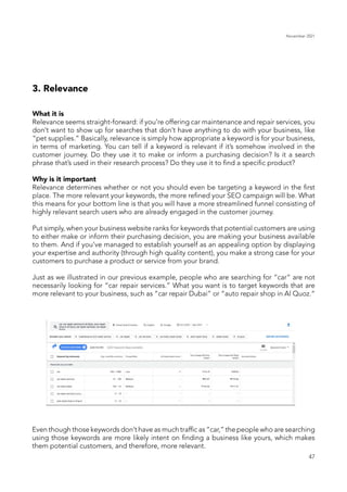 November 2021
47
3. Relevance
What it is
Relevance seems straight-forward: if you’re offering car maintenance and repair services, you
don’t want to show up for searches that don’t have anything to do with your business, like
“pet supplies.” Basically, relevance is simply how appropriate a keyword is for your business,
in terms of marketing. You can tell if a keyword is relevant if it’s somehow involved in the
customer journey. Do they use it to make or inform a purchasing decision? Is it a search
phrase that’s used in their research process? Do they use it to find a specific product?
Why is it important
Relevance determines whether or not you should even be targeting a keyword in the first
place. The more relevant your keywords, the more refined your SEO campaign will be. What
this means for your bottom line is that you will have a more streamlined funnel consisting of
highly relevant search users who are already engaged in the customer journey.
Put simply, when your business website ranks for keywords that potential customers are using
to either make or inform their purchasing decision, you are making your business available
to them. And if you’ve managed to establish yourself as an appealing option by displaying
your expertise and authority (through high quality content), you make a strong case for your
customers to purchase a product or service from your brand.
Just as we illustrated in our previous example, people who are searching for “car” are not
necessarily looking for “car repair services.” What you want is to target keywords that are
more relevant to your business, such as “car repair Dubai” or “auto repair shop in Al Quoz.”
Even though those keywords don’t have as much traffic as “car,” the people who are searching
using those keywords are more likely intent on finding a business like yours, which makes
them potential customers, and therefore, more relevant.
 