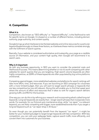 endemajfunds.com The Complete Guide to SEO
48
4. Competition
What it is
Competition, also known as “SEO difficulty” or “keyword difficulty”, is the likelihood to rank
for specific terms on Google. It is based on a number of different factors, including domain
authority, page authority, and content quality.
Google brings up what it believes to be the best websites and online resources for a particular
keyword based strongly on these three factors, as it believes these metrics correlate strongly
with the fulfilment of search queries.
Basically, if your website is considered authoritative and trustworthy, your page as a credible
source of information, and your content high quality, then Google will recommend it to
search users.
Why is it important
As with any business opportunity, in SEO you want to consider the potential costs and
likelihood of success. This means determining whether or not it’s worth competing with other
websites for search queries that you are targeting. High search volume keywords are often
highly competitive, as SERPs of these keywords are often populated by big online platforms
and brands.
Competing against bigger, more established websites and platforms for search rankings will
take more effort, time, and resources. If you are launching an SEO campaign for a business
with a more limited budget, then you will want to target search phrases or keywords that
are less competitive but are still relevant. Doing this will enable you to find that sweet spot
where the amount of effort and resources that it takes to rank for organic search delivers
growing traffic and ROI for the business.
One way you can do this is by refining your research and incorporating what’s called long-tail
keywords. Long-tail keywords are exactly that – longer search phrases that incorporate more
words. For example, for our fictional auto maintenance shop, while “car repair” is a relevant
keyword, you are likely competing with bigger, more established brands than if you target a
long-tail keyword such as “car repair shop in Al Quoz.”
So even though you can potentially benefit from the keyword “car repair”, it might be
better for your marketing budget to target longer keywords with less competition. With less
competition, you can rank your webpage faster, capture search traffic more efficiently, and
convert them into customers for your business.
 