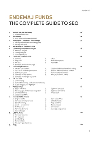 November 2021
5
1.	 What is SEO and why do it?
	 o	 The benefits of seo
2.	Vocabulary
	 o	 How is seo different from sem?
3.	 How to plan a successful SEO strategy
	 o	 Setting business and marketing goals
	 o	 Setting SEO goals
4.	 Top Aspects of Successful SEO
o	 Conducting competition analysis
	 o	 Keyword analysis
	 o	 Linking analysis
	 o	 Content analysis
o	 Onsite and Technical SEO
	
o	
Domain					o	
URLs
	
o	
Page title				o	
Meta descriptions
	
o	
Alt-text					o	
Robots.txt
	 o	 Example: An optimized page
o	 Content Optimization
	 o	 What is web content 			 o	 Use anchor texts and internal linking
	 o	 How to do content optimization		 o	 Explore different kinds of content
	 o	 Define your goals				 o	 Plan an editorial calendar		
	 o	 Consider your audience			 o	 Analyze, reassess, refine	
	 o	 Consider your target keywords	
o	 Off-site SEO
	 o	Link-building
	 o	 Content marketing & influencer marketing
	 o	 Guest blogging and digital pr
o	 Additional tips
	 o	 Social activities				 o	 Optimize for voice
	 o	 Review pages for keyword integration	 o	 Optimize for mobile
	 o	 Create a sitemap				 o	 Improve UX
	 o	 Use secure HTTPs
o	 Important SEO metrics
	 o 	 Organic traffic				 o	 Core web viTALS
	 o	 keyword ranking increase			 o	 Website health
	 o	 Search visibility				 o	 Page load time
	 o	 Leads + conversions			 o	 Top exit pages
	
o	
Traffic value				o	
Crawl errors
	 o	 Referring domains			 o	 Index coverage errors
	 o	 Indexed pages
5.	 USEFUL Tools
	 o	 Keyword research
	 o	 On-page seo
	 o	 Link building
	 o	 Technical seo
	 o	 Monitoring and analysis
6.	FAQs
ENDEMAJ FUNDS
THE COMPLETE GUIDE TO SEO
08
14
26
36
55
67
73
80
91
107
108
 