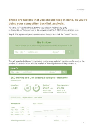 November 2021
51
These are factors that you should keep in mind, as you’re
doing your competitor backlink analysis.
Now that we’ve gotten that out of the way, let’s get into the nitty gritty.
In this guide, we’ll discuss how to do analysis using the AHREFS linking analysis tool.
This will reveal a dashboard rich with info on the target website’s backlink profile, such as the
number of backlinks it has and the number of referring domains linking back to it.
Step 1: Place your competitor’s website into the tool and click the “search” button.
 