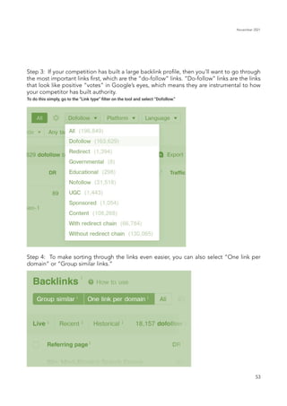 November 2021
53
Step 3: If your competition has built a large backlink profile, then you’ll want to go through
the most important links first, which are the “do-follow” links. “Do-follow” links are the links
that look like positive “votes” in Google’s eyes, which means they are instrumental to how
your competitor has built authority.
To do this simply, go to the “Link type” filter on the tool and select “Dofollow.”
Step 4: To make sorting through the links even easier, you can also select “One link per
domain” or “Group similar links.”
 