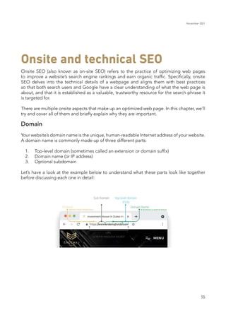 November 2021
55
Onsite SEO (also known as on-site SEO) refers to the practice of optimizing web pages
to improve a website’s search engine rankings and earn organic traffic. Specifically, onsite
SEO delves into the technical details of a webpage and aligns them with best practices
so that both search users and Google have a clear understanding of what the web page is
about, and that it is established as a valuable, trustworthy resource for the search phrase it
is targeted for.
There are multiple onsite aspects that make up an optimized web page. In this chapter, we’ll
try and cover all of them and briefly explain why they are important.
Domain
Your website’s domain name is the unique, human-readable Internet address of your website.
A domain name is commonly made up of three different parts:
	 1.	 Top-level domain (sometimes called an extension or domain suffix)
	 2.	 Domain name (or IP address)
	 3.	 Optional subdomain
Let’s have a look at the example below to understand what these parts look like together
before discussing each one in detail:
Onsite and technical SEO
 