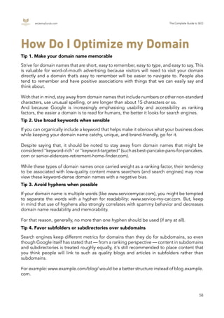 endemajfunds.com The Complete Guide to SEO
58
If you can organically include a keyword that helps make it obvious what your business does
while keeping your domain name catchy, unique, and brand-friendly, go for it.
Despite saying that, it should be noted to stay away from domain names that might be
considered"keyword-rich"or"keyword-targeted"(suchasbest-pancake-pans-for-pancakes.
com or senior-eldercare-retirement-home-finder.com).
While these types of domain names once carried weight as a ranking factor, their tendency
to be associated with low-quality content means searchers (and search engines) may now
view these keyword-dense domain names with a negative bias.
If your domain name is multiple words (like www.servicemycar.com), you might be tempted
to separate the words with a hyphen for readability: www.service-my-car.com. But, keep
in mind that use of hyphens also strongly correlates with spammy behavior and decreases
domain name readability and memorability.
For that reason, generally, no more than one hyphen should be used (if any at all).
Search engines keep different metrics for domains than they do for subdomains, so even
though Google itself has stated that — from a ranking perspective — content in subdomains
and subdirectories is treated roughly equally, it's still recommended to place content that
you think people will link to such as quality blogs and articles in subfolders rather than
subdomains.
For example: www.example.com/blog/ would be a better structure instead of blog.example.
com.
How Do I Optimize my Domain
Tip 1. Make your domain name memorable
Tip 2. Use broad keywords when sensible
Tip 3. Avoid hyphens when possible
Tip 4. Favor subfolders or subdirectories over subdomains
Strive for domain names that are short, easy to remember, easy to type, and easy to say. This
is valuable for word-of-mouth advertising because visitors will need to visit your domain
directly and a domain that’s easy to remember will be easier to navigate to. People also
tend to remember and have positive associations with things that we can easily say and
think about.
With that in mind, stay away from domain names that include numbers or other non-standard
characters, use unusual spelling, or are longer than about 15 characters or so.
And because Google is increasingly emphasising usability and accessibility as ranking
factors, the easier a domain is to read for humans, the better it looks for search engines.
 