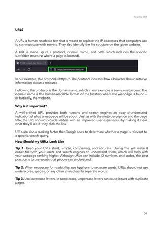 November 2021
59
URLS
Why is it important?
How Should my URLs Look Like
A URL is human-readable text that is meant to replace the IP addresses that computers use
to communicate with servers. They also identify the file structure on the given website.
A URL is made up of a protocol, domain name, and path (which includes the specific
subfolder structure where a page is located).
In our example, the protocol is https://. The protocol indicates how a browser should retrieve
information about a resource.
Following the protocol is the domain name, which in our example is servicemycar.com. The
domain name is the human-readable format of the location where the webpage is found –
or basically, the website.
A well-crafted URL provides both humans and search engines an easy-to-understand
indication of what a webpage will be about. Just as with the meta description and the page
title, the URL should provide visitors with an improved user experience by making it clear
what they'll see if they click the link.
URLs are also a ranking factor that Google uses to determine whether a page is relevant to
a specific search query.
Tip 1. Keep your URLs short, simple, compelling, and accurate. Doing this will make it
easier for both your users and search engines to understand them, which will help with
your webpage ranking higher. Although URLs can include ID numbers and codes, the best
practice is to use words that people can understand.
Tip 2. When necessary for readability, use hyphens to separate words. URLs should not use
underscores, spaces, or any other characters to separate words.
Tip 3. Use lowercase letters. In some cases, uppercase letters can cause issues with duplicate
pages.
 