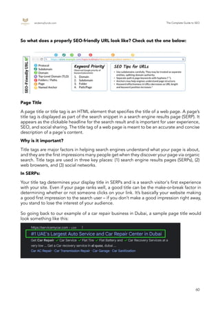 endemajfunds.com The Complete Guide to SEO
60
A page title or title tag is an HTML element that specifies the title of a web page. A page’s
title tag is displayed as part of the search snippet in a search engine results page (SERP). It
appears as the clickable headline for the search result and is important for user experience,
SEO, and social sharing. The title tag of a web page is meant to be an accurate and concise
description of a page's content.
Title tags are major factors in helping search engines understand what your page is about,
and they are the first impressions many people get when they discover your page via organic
search. Title tags are used in three key places: (1) search engine results pages (SERPs), (2)
web browsers, and (3) social networks.
Your title tag determines your display title in SERPs and is a search visitor's first experience
with your site. Even if your page ranks well, a good title can be the make-or-break factor in
determining whether or not someone clicks on your link. It’s basically your website making
a good first impression to the search user – if you don’t make a good impression right away,
you stand to lose the interest of your audience.
So going back to our example of a car repair business in Dubai, a sample page title would
look something like this:
So what does a properly SEO-friendly URL look like? Check out the one below:
Page Title
Why is it important?
In SERPs:
 