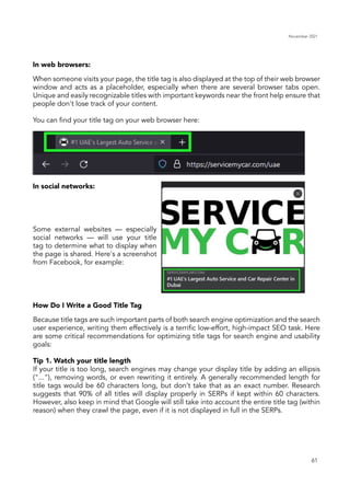 November 2021
61
In web browsers:
In social networks:
How Do I Write a Good Title Tag
When someone visits your page, the title tag is also displayed at the top of their web browser
window and acts as a placeholder, especially when there are several browser tabs open.
Unique and easily recognizable titles with important keywords near the front help ensure that
people don't lose track of your content.
You can find your title tag on your web browser here:
Some external websites — especially
social networks — will use your title
tag to determine what to display when
the page is shared. Here's a screenshot
from Facebook, for example:
Because title tags are such important parts of both search engine optimization and the search
user experience, writing them effectively is a terrific low-effort, high-impact SEO task. Here
are some critical recommendations for optimizing title tags for search engine and usability
goals:
Tip 1. Watch your title length
If your title is too long, search engines may change your display title by adding an ellipsis
("..."), removing words, or even rewriting it entirely. A generally recommended length for
title tags would be 60 characters long, but don’t take that as an exact number. Research
suggests that 90% of all titles will display properly in SERPs if kept within 60 characters.
However, also keep in mind that Google will still take into account the entire title tag (within
reason) when they crawl the page, even if it is not displayed in full in the SERPs.
 