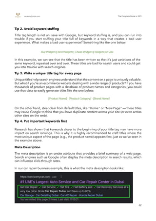 endemajfunds.com The Complete Guide to SEO
62
In this example, we can see that the title has been written so that it’s just variations of the
same keyword, repeated over and over. These titles are bad for search users and could get
you into trouble with search engines.
Unique titles help search engines understand that the content on a page is uniquely valuable.
But what if you’re an ecommerce website dealing with a wide range of products? If you have
thousands of product pages with a database of product names and categories, you could
use that data to easily generate titles like the one below:
On the other hand, steer clear from default titles, like "Home" or "New Page" — these titles
may cause Google to think that you have duplicate content across your site (or even across
other sites on the web).
Research has shown that keywords closer to the beginning of your title tag may have more
impact on search rankings. This is why it is highly recommended to craft titles where the
most unique aspect of the page (e.g., the product name) appears first, just as we’ve seen in
the example above.
The meta description is an onsite attribute that provides a brief summary of a web page.
Search engines such as Google often display the meta description in search results, which
can influence click-through rates.
In our car repair business example, this is what the meta description looks like:
Tip 2. Avoid keyword stuffing
Tip 3. Write a unique title tag for every page
Tip 4. Put important keywords first
Meta Description
Title tag length is not an issue with Google, but keyword stuffing is, and you can run into
trouble if you start stuffing your title full of keywords in a way that creates a bad user
experience. What makes a bad user experience? Something like the one below:
 