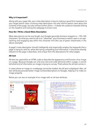 November 2021
63
Why is it important?
How Do I Write a Good Meta Description
Alt text
Along with your page title, your meta description is key to making a good first impression to
your target search users. A strong meta description not only informs search users about the
contents of the page, but also entices further action – it draws the audience towards clicking
on the headline and visiting the webpage to know more.
Alt text are used within an HTML code to describe the appearance and function of an image
on a page. Because Google can only scan text and code elements within a page, it cannot
tell what kind of information an image is trying to convey. That’s where the alt text comes in.
In cases where an image on a webpage cannot be loaded, the alt text is displayed. Also, alt
text attributes provide better image context/descriptions to Google, helping it to index an
image properly.
Below you can see an example of an image with an alt text attribute:
Meta descriptions can be any length, but Google generally shortens snippets to ~155–160
characters. So what you want to do is to “advertise” your business to search users in an eye-
catching and engaging way within the character limit (the use of green checkmarks in the
above example).
A page's meta description should intelligently and organically employ the keywords that a
page is trying to rank for, while also being compelling and informative. It should be directly
relevant to the page it describes, and unique from the descriptions for other pages.
 