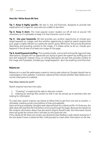 endemajfunds.com The Complete Guide to SEO
64
Robots.txt is a text file webmasters create to instruct web robots (or Google robots) how to
crawl pages on their website. In practice, robots.txt files indicate whether web robots can or
cannot crawl parts of a website.
How does robots.txt work?
Search engines have two main jobs:
	 1.	 “Crawling” or exploring the web to discover content
	 2.	 Indexing (or storing) that content so that it can be served up to searchers who are
looking for information
To crawl sites, search engines use robots to follow links to get from one site to another —
ultimately, crawling across many billions of links and websites.
Upon arriving at a website, Google’s web robot will look for a robots.txt file. If it finds one, the
web robot will read that file first before continuing through the page. Because the robots.txt
file contains information about how the search engine should crawl, the information found
there will guide the actions that it will take on this particular site.
If the robots.txt file does not contain any directives that disallow a web robot’s activity (or if
the site doesn’t have a robots.txt file), it will proceed to crawl other information on the site.
How Do I Write Good Alt Text
Robots.txt
Tip 1. Keep it highly specific. Alt text is, first and foremost, designed to provide text
explanations of images for users who are unable to see them.
Tip 2. Keep it short. The most popular screen readers cut off alt text at around 125
characters, so it's advisable to keep it to that character count or less.
Tip 3. Use your keywords. Alt text provides you another opportunity to include your
target keyword on a page, and thus another opportunity to signal to search engines that
your page is highly relevant to a particular search query. While your first priority should be
describing and providing context to the image, if it makes sense to do so, include your
keyword in the alt text of at least one image on the page.
Tip 4. Avoid keyword stuffing. This is pretty simple. Just as with writing title tags and meta
descriptions, Google will not appreciate you trying to game the system by stuffing your alt
text with keywords. Instead, focus on writing descriptive alt text that provides context to
the image and if possible, includes your target keyword – don’t do anything more than that.
 