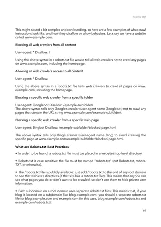 November 2021
65
This might sound a bit complex and confounding, so here are a few examples of what crawl
instructions look like, and how they disallow or allow behaviors. Let’s say we have a website
called www.example.com.
Blocking all web crawlers from all content
User-agent: * Disallow: /
Using the above syntax in a robots.txt file would tell all web crawlers not to crawl any pages
on www.example.com, including the homepage.
Allowing all web crawlers access to all content
User-agent: * Disallow:
Using the above syntax in a robots.txt file tells web crawlers to crawl all pages on www.
example.com, including the homepage.
Blocking a specific web crawler from a specific folder
User-agent: Googlebot Disallow: /example-subfolder/
The above syntax tells only Google’s crawler (user-agent name Googlebot) not to crawl any
pages that contain the URL string www.example.com/example-subfolder/.
Blocking a specific web crawler from a specific web page
User-agent: Bingbot Disallow: /example-subfolder/blocked-page.html
The above syntax tells only Bing’s crawler (user-agent name Bing) to avoid crawling the
specific page at www.example.com/example-subfolder/blocked-page.html.
•	 In order to be found, a robots.txt file must be placed in a website’s top-level directory.
•	 Robots.txt is case sensitive: the file must be named “robots.txt” (not Robots.txt, robots.
TXT, or otherwise).
•	 The /robots.txt file is publicly available: just add /robots.txt to the end of any root domain
to see that website’s directives (if that site has a robots.txt file!). This means that anyone can
see what pages you do or don’t want to be crawled, so don’t use them to hide private user
information.
•	 Each subdomain on a root domain uses separate robots.txt files. This means that, if your
blog is located on a subdomain like blog.example.com, you should a separate robots.txt
file for blog.example.com and example.com (in this case, blog.example.com/robots.txt and
example.com/robots.txt).
What are Robots.txt Best Practices
 