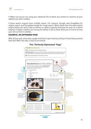 endemajfunds.com The Complete Guide to SEO
66
With all that said, what does a page that’s been optimized according to these best practices
look like? Well, let’s take a look at one below:
•	 Make sure you’re not using your robots.txt file to block any content or sections of your
website you want crawled.
•	 Some search engines have multiple robots. For instance, Google uses Googlebot for
organic search and Googlebot-Image for image search. Most robots from the same search
engine follow the same rules so there’s no need to specify directives for each of a search
engine’s multiple crawlers, but having the ability to do so does allow you to fine-tune how
your site content is crawled.
EXAMPLE: AN OPTIMIZED PAGE
 