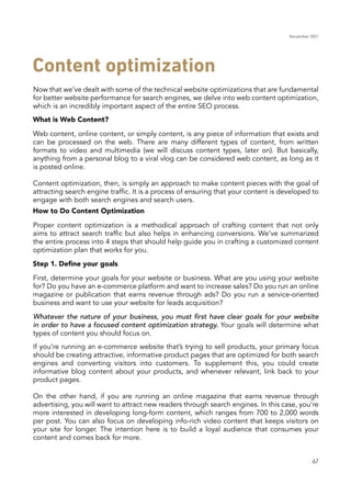 November 2021
67
What is Web Content?
How to Do Content Optimization
Step 1. Define your goals
Now that we’ve dealt with some of the technical website optimizations that are fundamental
for better website performance for search engines, we delve into web content optimization,
which is an incredibly important aspect of the entire SEO process.
Web content, online content, or simply content, is any piece of information that exists and
can be processed on the web. There are many different types of content, from written
formats to video and multimedia (we will discuss content types, later on). But basically,
anything from a personal blog to a viral vlog can be considered web content, as long as it
is posted online.
Content optimization, then, is simply an approach to make content pieces with the goal of
attracting search engine traffic. It is a process of ensuring that your content is developed to
engage with both search engines and search users.
Proper content optimization is a methodical approach of crafting content that not only
aims to attract search traffic but also helps in enhancing conversions. We’ve summarized
the entire process into 4 steps that should help guide you in crafting a customized content
optimization plan that works for you.
First, determine your goals for your website or business. What are you using your website
for? Do you have an e-commerce platform and want to increase sales? Do you run an online
magazine or publication that earns revenue through ads? Do you run a service-oriented
business and want to use your website for leads acquisition?
If you’re running an e-commerce website that’s trying to sell products, your primary focus
should be creating attractive, informative product pages that are optimized for both search
engines and converting visitors into customers. To supplement this, you could create
informative blog content about your products, and whenever relevant, link back to your
product pages.
On the other hand, if you are running an online magazine that earns revenue through
advertising, you will want to attract new readers through search engines. In this case, you’re
more interested in developing long-form content, which ranges from 700 to 2,000 words
per post. You can also focus on developing info-rich video content that keeps visitors on
your site for longer. The intention here is to build a loyal audience that consumes your
content and comes back for more.
Whatever the nature of your business, you must first have clear goals for your website
in order to have a focused content optimization strategy. Your goals will determine what
types of content you should focus on.
Content optimization
 