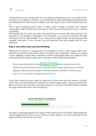 endemajfunds.com The Complete Guide to SEO
70
Whenever it’s relevant or appropriate, it’s advisable to link to other pages within your
website using what’s called anchor texts. An anchor text is basically a keyword or phrase
in your webpage content that is relevant to another topic/page within your website and is
connected to that page through a link. Let’s take a look at the example below:
If you look closely, the text inside the green box is blue while the text around it is black.
That means, the text doubles as a hyperlink to another page as well – that is an anchor text.
When you hover over this text, your web browser (in my case, it’s Mozilla Firefox) indicates
the page where the anchor text is leading to.
The text is organically placed in the body of the content and is not forced. Additionally, the
internal page that the anchor text is linking to is also relevant, not only to the topic of the
page but also to the anchor text itself.
Step 4. Use anchor texts and internal linking
Instead, flesh out your content with as much depth and expertise as you can muster. If your
business is a car garage in Al Quoz, you will be able to organically integrate keywords such
as professional car maintenance or expert auto servicing in your content without forcing it
in.
And if you’re targeting search users in Dubai, you’ll manage to localize your content
organically as well, if only you try to provide as much value and information to your audience
as possible.
One helpful way to ensure you align and optimize your content with best practices is to
go back to how Google is designed in the first place – as a tool for retrieving the right
information for the right people. If you work hard to help Google do that by providing
valuable information in your content, you will gradually help your website rank for your
keywords.
 