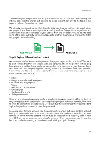 November 2021
71
The text is organically placed in the body of the content and is not forced. Additionally, the
internal page that the anchor text is linking to is also relevant, not only to the topic of the
page but also to the anchor text itself.
We already mentioned earlier that Google bots use links as pathways to crawl other
webpages. If you have a webpage that is ranking well on Google for a target keyword,
and you link to another webpage in your website from that webpage, you are able to pass
some of the page authority from one webpage to another, thus helping improve the latter
webpage in terms of ranking.
Step 5. Explore different kinds of content
As mentioned earlier, when creating content, keep your target audience in mind. You want
to craft content that they will engage with and consume. There’s no point in writing long
blog posts and guides if your audience doesn’t have the patience to read through them.
And there’s no point in spending time creating videos if your audience finds them juvenile.
So don’t be afraid to explore various content formats to see which one clicks. Some of the
more common ones include:
•	 Blogs
•	 Long-form articles and news posts
•	 Graphics and infographics
•	Videos
•	 Podcasts and audio shows
•	 White papers
•	 Guides and how-to’s
•	 Slide presentations
Graphics and infographics can be useful in supplementing your long-form blog content, or
they can replace them completely – it’s all depending on your audience. Perhaps, from time
to time, it’s a refreshing break to have a video roundup that summarizes the most important
topics that you have covered in over the past week.
Exploring other formats will give you the opportunity to churn out more content, without
having to necessarily start from scratch. It also gives your audience something to look
forward to, aside from the content you produce on a regular basis. Not only does it help
your SEO (as you are creating more valuable content, which you can optimize for search),
but it also helps in retaining your audience and building a loyal following.
 