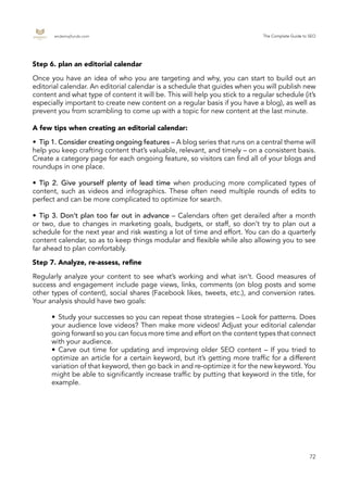 endemajfunds.com The Complete Guide to SEO
72
•	 Tip 1. Consider creating ongoing features – A blog series that runs on a central theme will
help you keep crafting content that’s valuable, relevant, and timely – on a consistent basis.
Create a category page for each ongoing feature, so visitors can find all of your blogs and
roundups in one place.
•	Tip 2. Give yourself plenty of lead time when producing more complicated types of
content, such as videos and infographics. These often need multiple rounds of edits to
perfect and can be more complicated to optimize for search.
•	Tip 3. Don’t plan too far out in advance – Calendars often get derailed after a month
or two, due to changes in marketing goals, budgets, or staff, so don’t try to plan out a
schedule for the next year and risk wasting a lot of time and effort. You can do a quarterly
content calendar, so as to keep things modular and flexible while also allowing you to see
far ahead to plan comfortably.
Regularly analyze your content to see what’s working and what isn’t. Good measures of
success and engagement include page views, links, comments (on blog posts and some
other types of content), social shares (Facebook likes, tweets, etc.), and conversion rates.
Your analysis should have two goals:
•	 Study your successes so you can repeat those strategies – Look for patterns. Does
your audience love videos? Then make more videos! Adjust your editorial calendar
going forward so you can focus more time and effort on the content types that connect
with your audience.
•	 Carve out time for updating and improving older SEO content – If you tried to
optimize an article for a certain keyword, but it’s getting more traffic for a different
variation of that keyword, then go back in and re-optimize it for the new keyword. You
might be able to significantly increase traffic by putting that keyword in the title, for
example.
Step 6. plan an editorial calendar
A few tips when creating an editorial calendar:
Step 7. Analyze, re-assess, refine
Once you have an idea of who you are targeting and why, you can start to build out an
editorial calendar. An editorial calendar is a schedule that guides when you will publish new
content and what type of content it will be. This will help you stick to a regular schedule (it’s
especially important to create new content on a regular basis if you have a blog), as well as
prevent you from scrambling to come up with a topic for new content at the last minute.
 