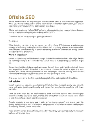 November 2021
73
As we mentioned in the beginning of this document, SEO is a multi-faceted approach.
While you should be focused on onsite optimization and content optimization, you should
also make sure that your offsite optimization is up to par.
Why is it important?
Link building
Offsite optimization or “offsite SEO” refers to all the activities that you and others do away
from your website to impact your rankings within SERPs.
“So offsite SEO is link building or getting backlinks?”
Yes and no.
While building backlinks is an important part of it, offsite SEO involves a wide-ranging
strategy of optimizing ranking factors that affect a site’s popularity, relevance, trustworthiness,
and authority. Even something as simple as leaving a relevant comment on a blog can be
considered offsite promotion.
Simple. It’s practically impossible for Google to determine the value of a web page if there
are no links pointing to it — no matter how useful, fresh, or in-depth the page content might
be.
Remember that Google bots crawl webpages through links, and that Google itself likens
links as positive “votes.” So while it is important to optimize the technical aspects of your
website and create amazing content for your webpages, they are virtually invisible and
unimportant in Google’s eyes unless there are links pointing to them.
And so we move on to the first essential aspect of offsite optimization: link building.
Search engines use backlinks as indications of the linked-to webpage’s quality. So a site with
many high value backlinks will usually rank better than an otherwise equal site with fewer
backlinks.
Think of it this way: You are more likely to trust a financial advisor who’s been highly
recommended by your close peers, friends, and family, than one whom you’ve never heard
of and doesn’t have a track record whatsoever.
Google functions in the same way. It looks at “recommendations” – or in this case, the
quality and quantity of links pointing to a webpage to – to tell whether or not a webpage is
trustworthy, relevant, and authoritative.
There are three main types of links, defined by how they were earned: natural, manually
built, or self-created links.
Offsite SEO
 