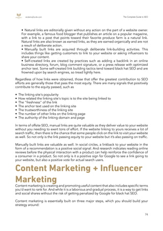 endemajfunds.com The Complete Guide to SEO
74
Regardless of how links were obtained, those that offer the greatest contribution to SEO
efforts are generally those that pass the most equity. There are many signals that positively
contribute to the equity passed, such as
•	 The linking site's popularity
•	 How related the linking site's topic is to the site being linked to
•	 The "freshness" of the link
•	 The anchor text used on the linking site
•	 The trustworthiness of the linking site
•	 The number of other links on the linking page
•	 The authority of the linking domain and page
In terms of offsite SEO, manual links are quite valuable as they deliver value to your website
without you needing to exert tons of effort. If the website linking to yours receives a lot of
search traffic, then there is the chance that some people click on the link to visit your website
as well. So not only is the link passing equity to your website but it’s also passing on traffic.
Manually built links are valuable as well. In social circles, a linkback to your website in the
form of a recommendation is a positive social signal. And research indicates reading online
reviews before the physical interaction with a product can help reinforce the confidence of
a consumer in a product. So not only is it a positive sign for Google to see a link going to
your website, but also a positive vote for actual search users.
Content marketing is creating and promoting useful content that also includes specific terms
you’d want to rank for. And while it is a laborious and gradual process, it is a way to get links
and social shares without the risk of getting penalized by Google for black hat SEO.
Content marketing is essentially built on three major steps, which you should build your
strategy around:
•	 Natural links are editorially given without any action on the part of a website owner.
For example, a famous food blogger that publishes an article on a popular magazine,
with a link to a post that points toward their favorite produce farm is a natural link.
Natural links are also known as earned links, as they are earned organically and are not
a result of deliberate action.
•	 Manually built links are acquired through deliberate link-building activities. This
includes things like getting customers to link to your website or asking influencers to
share your content.
•	 Self-created links are created by practices such as adding a backlink in an online
business directory, forum, blog comment signature, or a press release with optimized
anchor text. Some self-created link building tactics tend toward black hat SEO and are
frowned upon by search engines, so tread lightly here.
Content Marketing + Influencer
Marketing
 