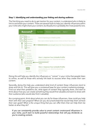 November 2021
75
Step 1. Identifying and understanding your linking and sharing audience
If you can consistently provide value to smart content creatorsand influencers in
your niche, you’ll start to build powerful relationships that will pay dividends as
you’re creating content.
The first thing you need to do to get traction for your content, is understand who is likely to
link to and share your content. There are several tools to help you identify influencers within
your niche who might share your content, but BuzzSumo is probably the most powerful one.
Doing this will help you identify the influencers or “voices” in your niche that people listen
to online, as well as those who actively link back to sources when they create their own
content.
Secondly, doing this help you understand what kind of content these influencers tend to
share and link to. This will give you a contextual base for your content marketing strategy.
Find out what their problems are, what types of content they typically share, and start to
think about how you can create something they would find valuable and want to share with
their audience (who would also find it valuable).
As a jumping point, think about what you can do for these influencers. How could you help
them with their own projects? What can you do (unsolicited) that would help them achieve
their own goals? What is the unique thing that you can offer them that can help them be
better at what they do?
 