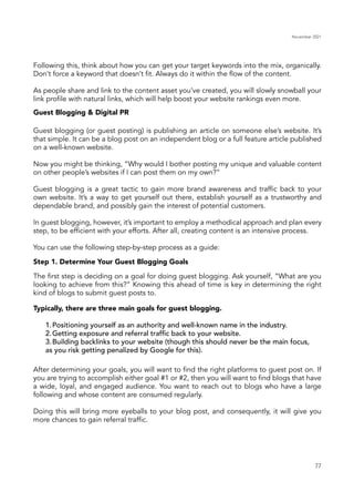 November 2021
77
Guest Blogging & Digital PR
Step 1. Determine Your Guest Blogging Goals
Typically, there are three main goals for guest blogging.
1.	Positioning yourself as an authority and well-known name in the industry.
2.	Getting exposure and referral traffic back to your website.
3.	Building backlinks to your website (though this should never be the main focus,
as you risk getting penalized by Google for this).
Following this, think about how you can get your target keywords into the mix, organically.
Don’t force a keyword that doesn’t fit. Always do it within the flow of the content.
As people share and link to the content asset you’ve created, you will slowly snowball your
link profile with natural links, which will help boost your website rankings even more.
The first step is deciding on a goal for doing guest blogging. Ask yourself, “What are you
looking to achieve from this?” Knowing this ahead of time is key in determining the right
kind of blogs to submit guest posts to.
After determining your goals, you will want to find the right platforms to guest post on. If
you are trying to accomplish either goal #1 or #2, then you will want to find blogs that have
a wide, loyal, and engaged audience. You want to reach out to blogs who have a large
following and whose content are consumed regularly.
Doing this will bring more eyeballs to your blog post, and consequently, it will give you
more chances to gain referral traffic.
Guest blogging (or guest posting) is publishing an article on someone else’s website. It’s
that simple. It can be a blog post on an independent blog or a full feature article published
on a well-known website.
Now you might be thinking, “Why would I bother posting my unique and valuable content
on other people’s websites if I can post them on my own?”
Guest blogging is a great tactic to gain more brand awareness and traffic back to your
own website. It’s a way to get yourself out there, establish yourself as a trustworthy and
dependable brand, and possibly gain the interest of potential customers.
In guest blogging, however, it’s important to employ a methodical approach and plan every
step, to be efficient with your efforts. After all, creating content is an intensive process.
You can use the following step-by-step process as a guide:
 