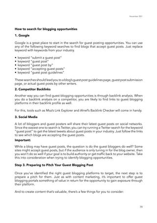 November 2021
79
How to search for blogging opportunities
2. Competitor Backlinks
3. Social Media
Important:
Step 3. Preparing to Pitch Your Guest Blogging Post
Another way you can find guest blogging opportunities is through backlink analysis. When
you do a backlink analysis on a competitor, you are likely to find links to guest blogging
platforms in their backlink profile as well.
For this, tools such as Moz’s Link Explorer and Ahref’s Backlink Checker will come in handy.
While a blog may have guest posts, the question is do the guest bloggers do well? Some
sites might accept guest posts, but if the audience is only tuning in for the blog owner, then
you won’t do so well if your goal is to build authority or get traffic back to your website. Take
this into consideration when trying to identify blogging opportunities.
Once you’ve identified the right guest blogging platforms to target, the next step is to
prepare a pitch for them. Just as with content marketing, it’s important to offer guest
blogging portals something of value in return for the opportunity to gain exposure through
their platform.
And to create content that’s valuable, there’s a few things for you to consider:
A lot of bloggers and guest posters will share their latest guest posts on social networks.
Since the easiest one to search is Twitter, you can try running a Twitter search for the keyword
“guest post” to get the latest tweets about guest posts in your industry. Just follow the links
to see which blogs are accepting the guest posts.
1. Google
Google is a great place to start in the search for guest posting opportunities. You can use
any of the following keyword searches to find blogs that accept guest posts. Just replace
keyword with keywords from your industry.
•	 keyword “submit a guest post”
•	 keyword “guest post”
•	 keyword “guest post by”
•	 keyword “accepting guest posts”
•	 keyword “guest post guidelines”
These searches should lead you to a blog’s guest post guidelines page, guest post submission
page, or actual guest posts by other writers.
 