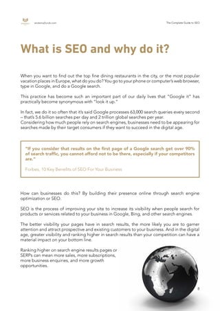 endemajfunds.com The Complete Guide to SEO
8
What is SEO and why do it?
When you want to find out the top fine dining restaurants in the city, or the most popular
vacation places in Europe, what do you do? You go to your phone or computer’s web browser,
type in Google, and do a Google search.
This practice has become such an important part of our daily lives that “Google it” has
practically become synonymous with “look it up.”
In fact, we do it so often that it’s said Google processes 63,000 search queries every second
– that’s 5.6 billion searches per day and 2 trillion global searches per year.
Considering how much people rely on search engines, businesses need to be appearing for
searches made by their target consumers if they want to succeed in the digital age.
“If you consider that results on the first page of a Google search get over 90%
of search traffic, you cannot afford not to be there, especially if your competitors
are.”
Forbes, 10 Key Benefits of SEO For Your Business
How can businesses do this? By building their presence online through search engine
optimization or SEO.
SEO is the process of improving your site to increase its visibility when people search for
products or services related to your business in Google, Bing, and other search engines.
The better visibility your pages have in search results, the more likely you are to garner
attention and attract prospective and existing customers to your business. And in the digital
age, greater visibility and ranking higher in search results than your competition can have a
material impact on your bottom line.
Ranking higher on search engine results pages or
SERPs can mean more sales, more subscriptions,
more business enquiries, and more growth
opportunities.
 