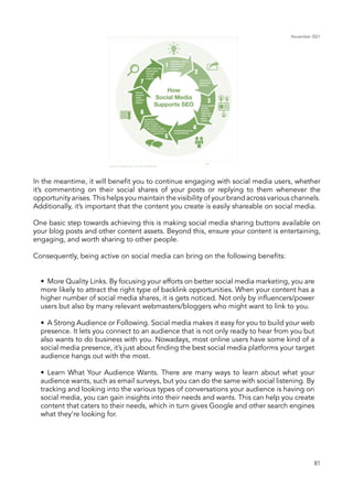 November 2021
81
In the meantime, it will benefit you to continue engaging with social media users, whether
it’s commenting on their social shares of your posts or replying to them whenever the
opportunity arises. This helps you maintain the visibility of your brand across various channels.
Additionally, it’s important that the content you create is easily shareable on social media.
One basic step towards achieving this is making social media sharing buttons available on
your blog posts and other content assets. Beyond this, ensure your content is entertaining,
engaging, and worth sharing to other people.
Consequently, being active on social media can bring on the following benefits:
•	 More Quality Links. By focusing your efforts on better social media marketing, you are
more likely to attract the right type of backlink opportunities. When your content has a
higher number of social media shares, it is gets noticed. Not only by influencers/power
users but also by many relevant webmasters/bloggers who might want to link to you.
•	 A Strong Audience or Following. Social media makes it easy for you to build your web
presence. It lets you connect to an audience that is not only ready to hear from you but
also wants to do business with you. Nowadays, most online users have some kind of a
social media presence, it’s just about finding the best social media platforms your target
audience hangs out with the most.
•	 Learn What Your Audience Wants. There are many ways to learn about what your
audience wants, such as email surveys, but you can do the same with social listening. By
tracking and looking into the various types of conversations your audience is having on
social media, you can gain insights into their needs and wants. This can help you create
content that caters to their needs, which in turn gives Google and other search engines
what they’re looking for.
 