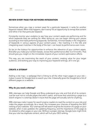 endemajfunds.com The Complete Guide to SEO
82
Sometimes when you map a content asset for a particular keyword, it ranks for another
keyword instead. When that happens, don’t worry! It’s an opportunity to remap that content
and refine it for that particular keyword.
Constantly monitor your analytics to see how your content assets are performing and for
which keywords they are ranking for. After doing so, you can begin refining your pieces
according to their best performing keywords. Sometimes, minimal tweaks in the integration
of keywords in various aspects of your content piece – like inserting it in the title and
integrating exact matches in the body of the text – can boost its performance even more.
So be on the lookout for opportunities to enhance the relevance of your content assets.
And after you make your content tweaks, review their performance after 3 or 4 months. That
should give you insight on the immediate impacts of your content optimization efforts.
This way, you are maximising the reach of your content, creating value for your target
audience, and working your way to improving your keyword rankings, all in one go.
XML sitemaps can help Google and Bing understand your site and find all of its content.
Just be sure not to include pages that aren’t useful, and know that submitting a page to a
search engine in a sitemap doesn’t insure that the page will actually rank for anything.
XML sitemaps make it easier for search engine crawlers to read the content on your site and
index the pages accordingly. As a result, this increases your chances of boosting the SEO
ranking of your website. Your sitemap will tell search engines the location of a page on your
website, when it was updated, the updating frequency, and the importance of the page as
it’s related to other pages on your site. Without a proper sitemap, Google bots might think
that your site has duplicate content, which will hurt your SEO ranking.
REVIEW EVERY PAGE FOR KEYWORD INTEGRATION
CREATE A SITEMAP
Why do you need a sitemap?
Adding a site map – a webpage that is linking to all the other major pages on your site –
makes it easier for Google bots to search your site. It basically gives the Google bot a list of
different pages on a website.
 