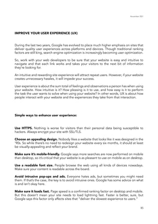November 2021
85
During the last two years, Google has evolved to place much higher emphasis on sites that
deliver quality user experiences across platforms and devices. Though traditional ranking
factors are still king, search engine optimization is increasingly becoming user optimization.
So, work with your web developers to be sure that your website is easy and intuitive to
navigate and that each link works and takes your visitors to the next bit of information
they’re looking for.
An intuitive and rewarding site experience will attract repeat users. However, if your website
creates unnecessary hassles, it will impede your success.
User experience is about the sum total of feelings and observations a person has when using
your website. How intuitive is it? How pleasing is it to use, and how easy is it to perform
the task the user wants to solve when using your website? In other words, UX is about how
people interact with your website and the experiences they take from that interaction.
IMPROVE YOUR USER EXPERIENCE (UX)
Simple ways to enhance user experience:
Use HTTPS. Nothing is worse for visitors than their personal data being susceptible to
hackers. Always encrypt your site with SSL/TLS.
Choose an appealing design. Nobody likes a website that looks like it was designed in the
’90s. So while there’s no need to redesign your website every six months, it should at least
be visually-appealing and reflect your brand.
Make sure it’s mobile-friendly. Google says more searches are now performed on mobile
than desktop, so it’s critical that your website is as pleasant to use on mobile as on desktop.
Use a readable font size. People browse the web using all kinds of devices nowadays.
Make sure your content is readable across the board.
Avoid intrusive pop-ups and ads. Everyone hates ads, but sometimes you might need
them. If that’s the case, the key is to avoid intrusive ones. Google has some advice on what
is and isn’t okay here.
Make sure it loads fast. Page speed is a confirmed ranking factor on desktop and mobile.
But this doesn’t mean your site needs to load lightning fast. Faster is better, sure, but
Google says this factor only affects sites that “deliver the slowest experience to users.”
 